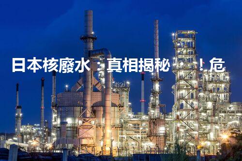 日本核廢水：真相揭秘！危害大還是無(wú)害？
